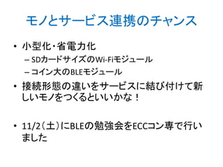 モノとサービス連携のチャンス
• 小型化・省電力化
– SDカードサイズのWi-Fiモジュール
– コイン大のBLEモジュール

• 接続形態の違いをサービスに結び付けて新
しいモノをつくるといいかな！
• 11/2（土）にBLEの勉強会をECCコン専で行い
ました

 