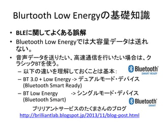 Blurtooth Low Energyの基礎知識
• BLEに関してよくある誤解
• Bluetooth Low Energyでは大容量データは送れ
ない。
• 音声データを送りたい、高速通信を行いたい場合は、ク
ラシックBTを使う。
– 以下の違いを理解しておくことは基本：
– BT 3.0 + Low Energy -> デュアルモード・デバイス
(Bluetooth Smart Ready)
– BT Low Energy
-> シングルモード・デバイス
(Bluetooth Smart)
ブリリアントサービスのたくまさんのブログ
http://brilliantlab.blogspot.jp/2013/11/blog-post.html

 