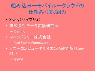 組み込みーモバイルークラウドの
仕組み・取り組み
• Xively（ザイブリィ）
• 株式会社データ変換研究所
– Derimo

• マインドフリー株式会社
– Real Socket Framework

• ソニーコンピュータサイエンス研究所（Sony
CSL）
– appiot

 