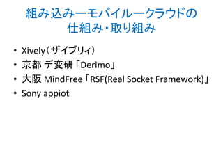 Xively（ザイブリー）
https://xively.com/

• 2013年5月ごろまでCosm（コスム）という名称
のサービス
• それ以前はPachube（パッチベイ）という名称
だった。
– 小林茂さんのガイガーカウンターのマップ
• http://www.yapan.org/main/2011/03/measure_radiati
on_dose.html

– 菅工房の菅さんのウェザーステーション
• http://www.sugakoubou.com/doku/weatherstation

 