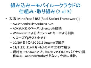 組み込みーモバイルークラウドの
仕組み・取り組み（3 of 3）
• Sony appiot
– 当初は クラウド⇔Android
– 将来的に「クラウド⇔Android⇔Arduino」を示唆
– ベータテスターとして触ってみました！
– 「メーカー」の本気が出て欲しい

http://appiot.jp/

 