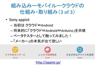 まだまだこれから
• クラウドーガジェット連携はまだまだ黎明期
• オープンなムーブメントと結び付けて、面白く
便利なサービスを考えていきたい

• 同時に、様々なジャンルのテクノロジーを横
断的に理解・活用できる必要がある
• ハードウェア関連のジャンルは、IT業界でも人
によって得意・不得意が分かれる
• 自分はこれを教育する仕組みを考えたい

 