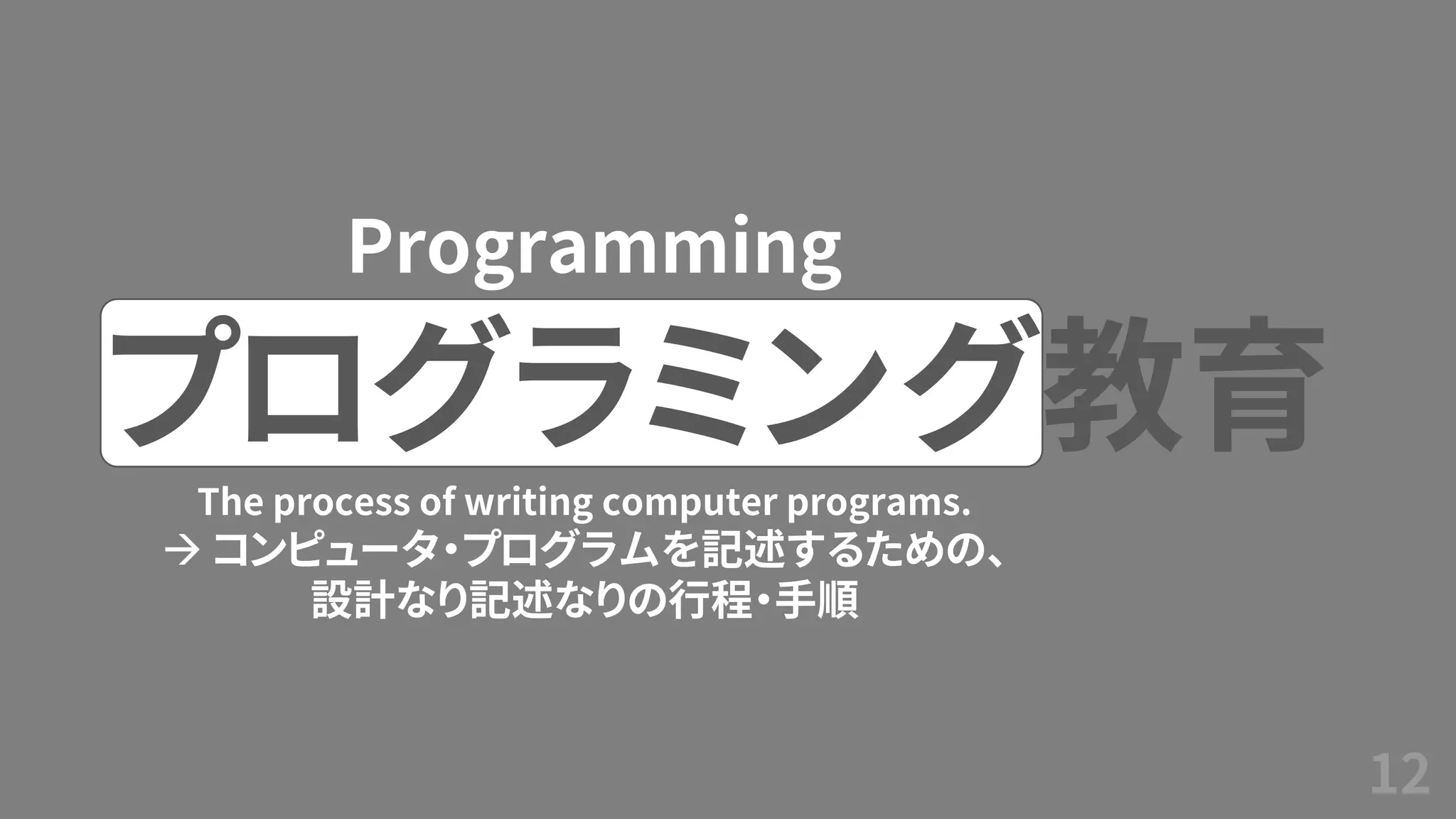 12
プログラミング教育
Programming
The process of writing computer programs.
→ コンピュータ・プログラムを記述するための、
設計なり記述なりの行程・手順
 