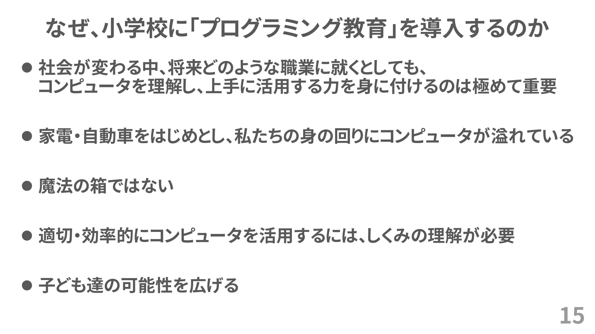 なぜ、小学校に「プログラミング教育」を導入するのか
⚫ 社会が変わる中、将来どのような職業に就くとしても、
コンピュータを理解し、上手に活用する力を身に付けるのは極めて重要
⚫ 家電・自動車をはじめとし、私たちの身の回りにコンピュータが溢れている
⚫ 魔法の箱ではない
⚫ 適切・効率的にコンピュータを活用するには、しくみの理解が必要
⚫ 子ども達の可能性を広げる
15
 