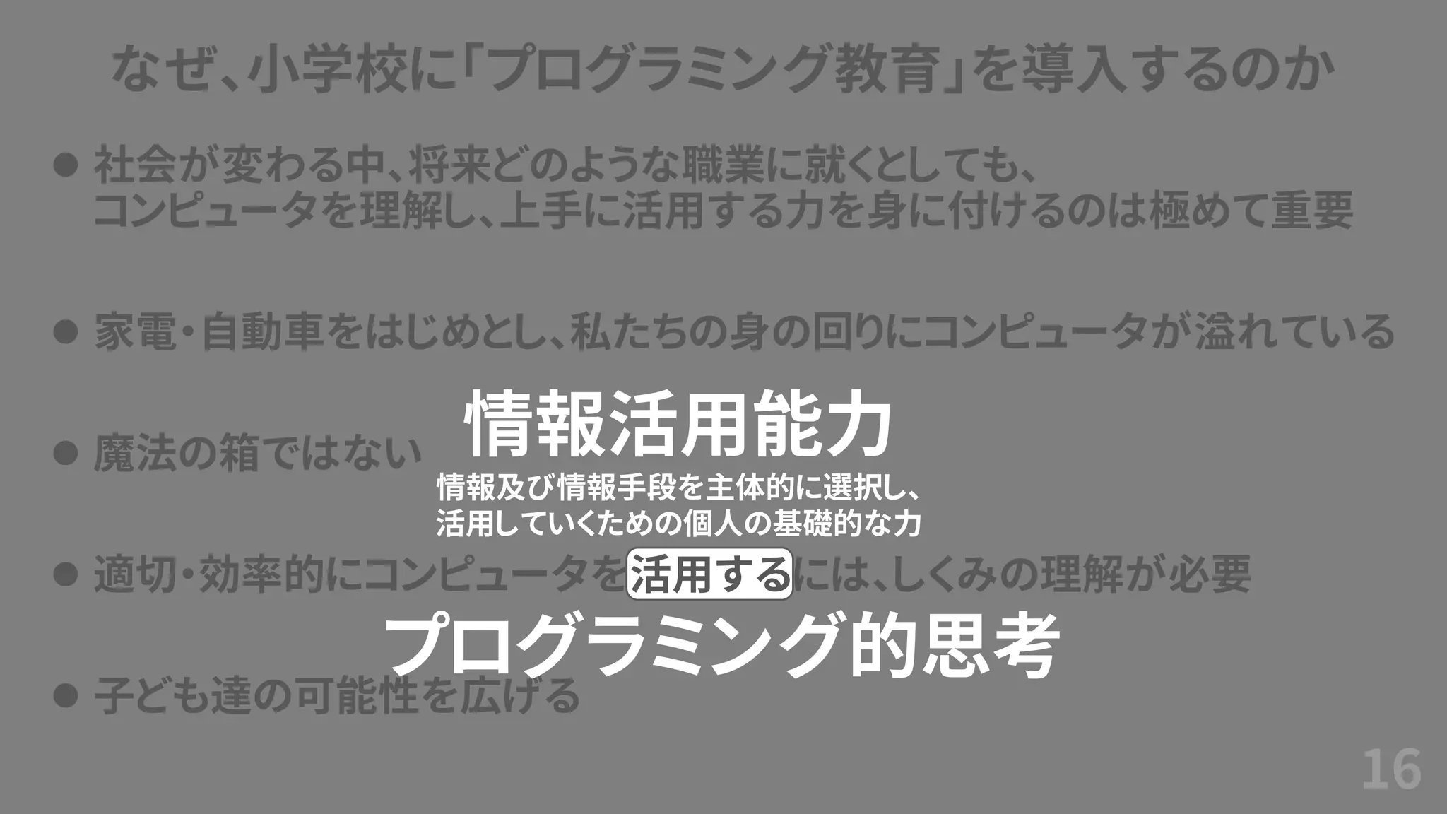 なぜ、小学校に「プログラミング教育」を導入するのか
⚫ 社会が変わる中、将来どのような職業に就くとしても、
コンピュータを理解し、上手に活用する力を身に付けるのは極めて重要
⚫ 家電・自動車をはじめとし、私たちの身の回りにコンピュータが溢れている
⚫ 魔法の箱ではない
⚫ 適切・効率的にコンピュータを活用するには、しくみの理解が必要
⚫ 子ども達の可能性を広げる
16
情報活用能力
情報及び情報手段を主体的に選択し、
活用していくための個人の基礎的な力
プログラミング的思考
 