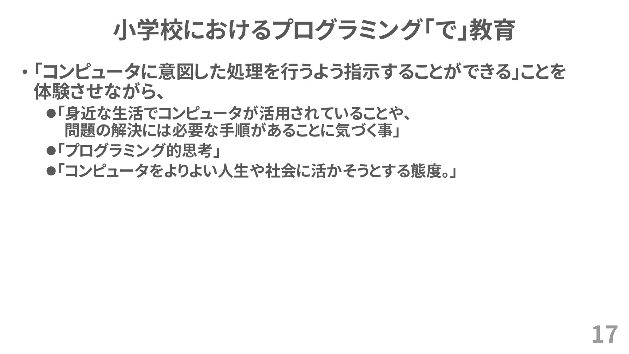 小学校におけるプログラミング「で」教育
• 「コンピュータに意図した処理を行うよう指示することができる」ことを
体験させながら、
⚫「身近な生活でコンピュータが活用されていることや、
問題の解決には必要な手順があることに気づく事」
⚫「プログラミング的思考」
⚫「コンピュータをよりよい人生や社会に活かそうとする態度。」
17
 