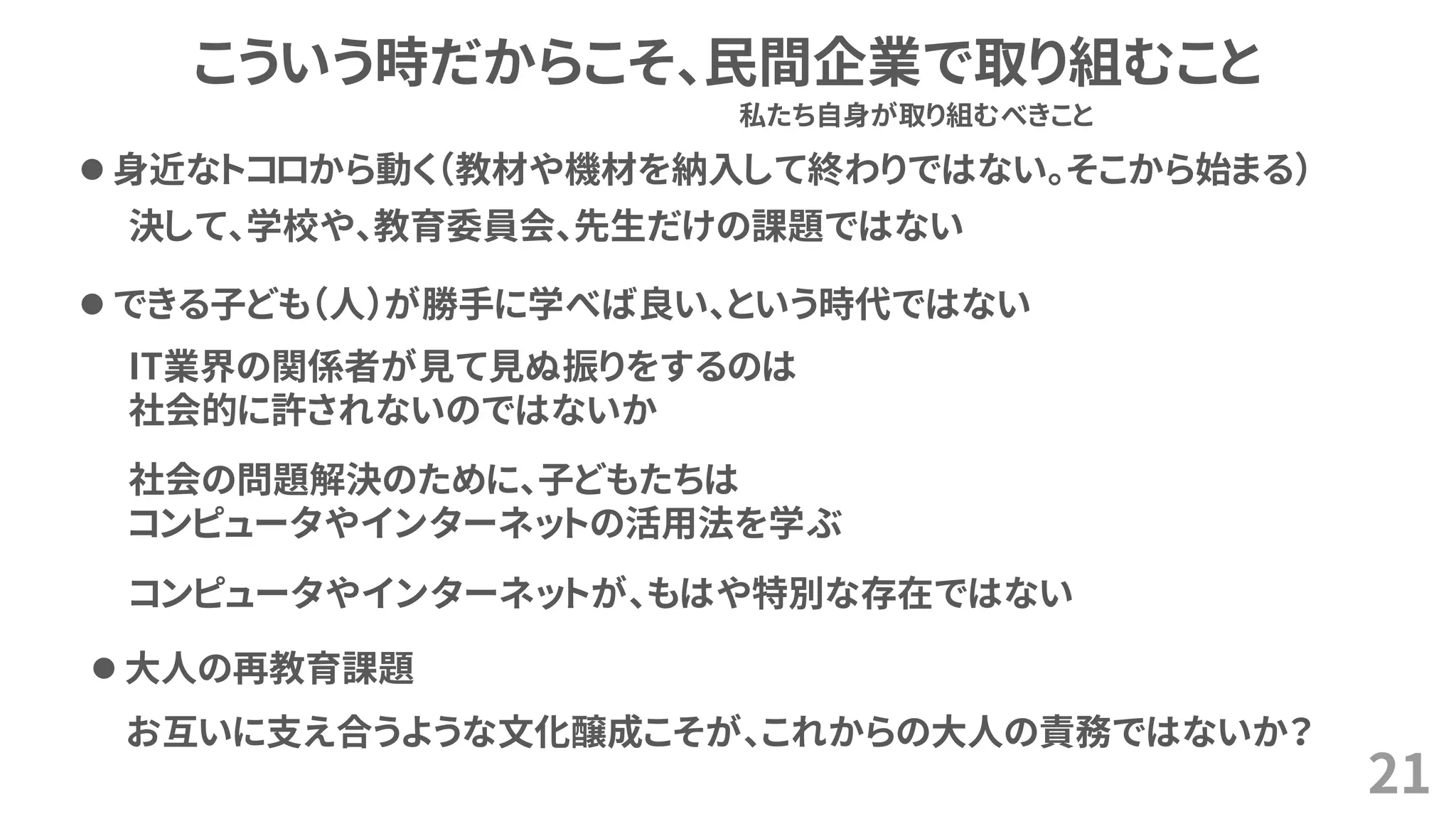 21
こういう時だからこそ、民間企業で取り組むこと
⚫ 身近なトコロから動く（教材や機材を納入して終わりではない。そこから始まる）
お互いに支え合うような文化醸成こそが、これからの大人の責務ではないか？
私たち自身が取り組むべきこと
⚫ できる子ども（人）が勝手に学べば良い、という時代ではない
IT業界の関係者が見て見ぬ振りをするのは
社会的に許されないのではないか
社会の問題解決のために、子どもたちは
コンピュータやインターネットの活用法を学ぶ
コンピュータやインターネットが、もはや特別な存在ではない
⚫ 大人の再教育課題
決して、学校や、教育委員会、先生だけの課題ではない
 