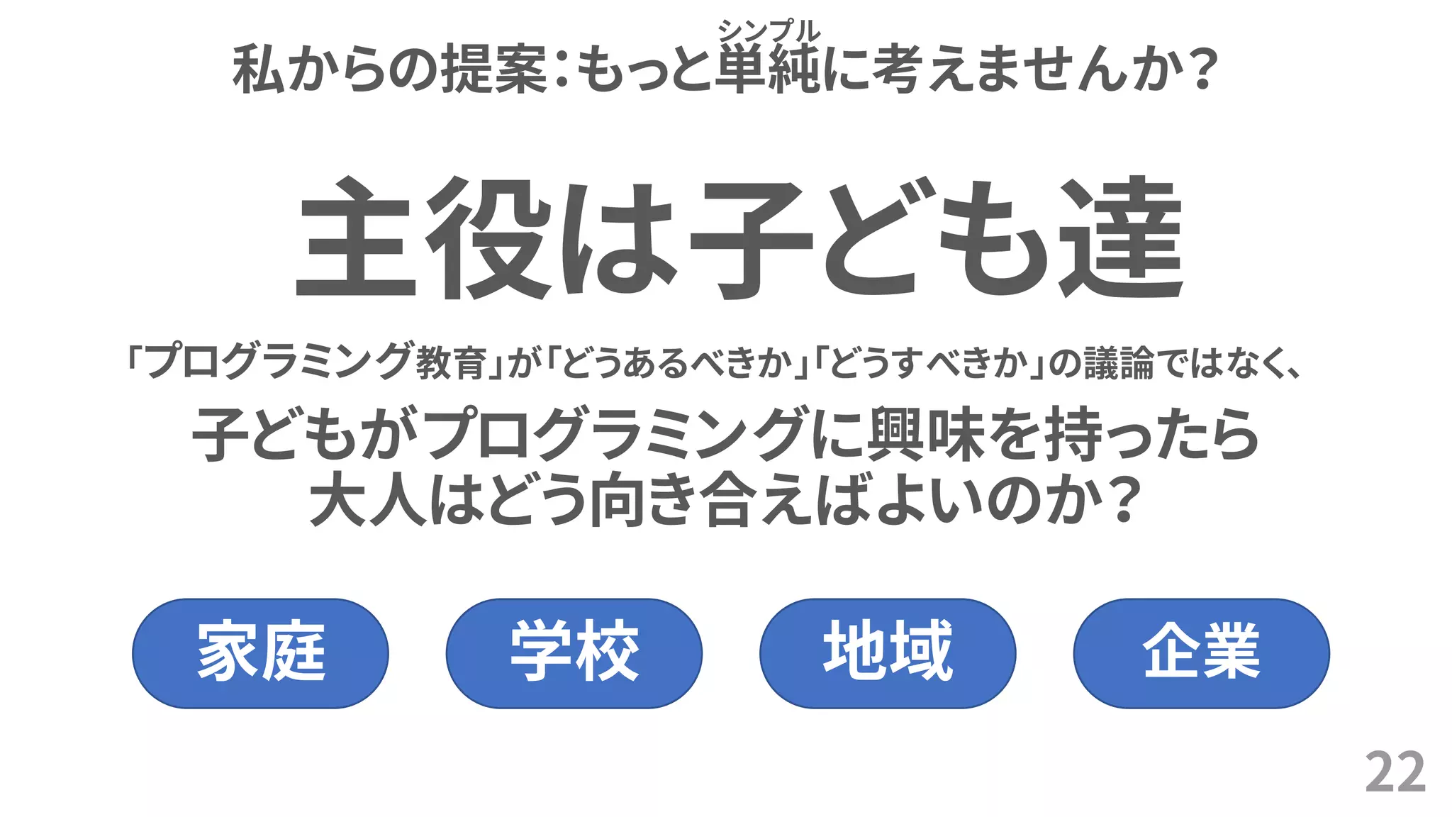 私からの提案：もっと単純に考えませんか？
22
シンプル
「プログラミング教育」が「どうあるべきか」「どうすべきか」の議論ではなく、
子どもがプログラミングに興味を持ったら
大人はどう向き合えばよいのか？
主役は子ども達
家庭 学校 地域 企業
 