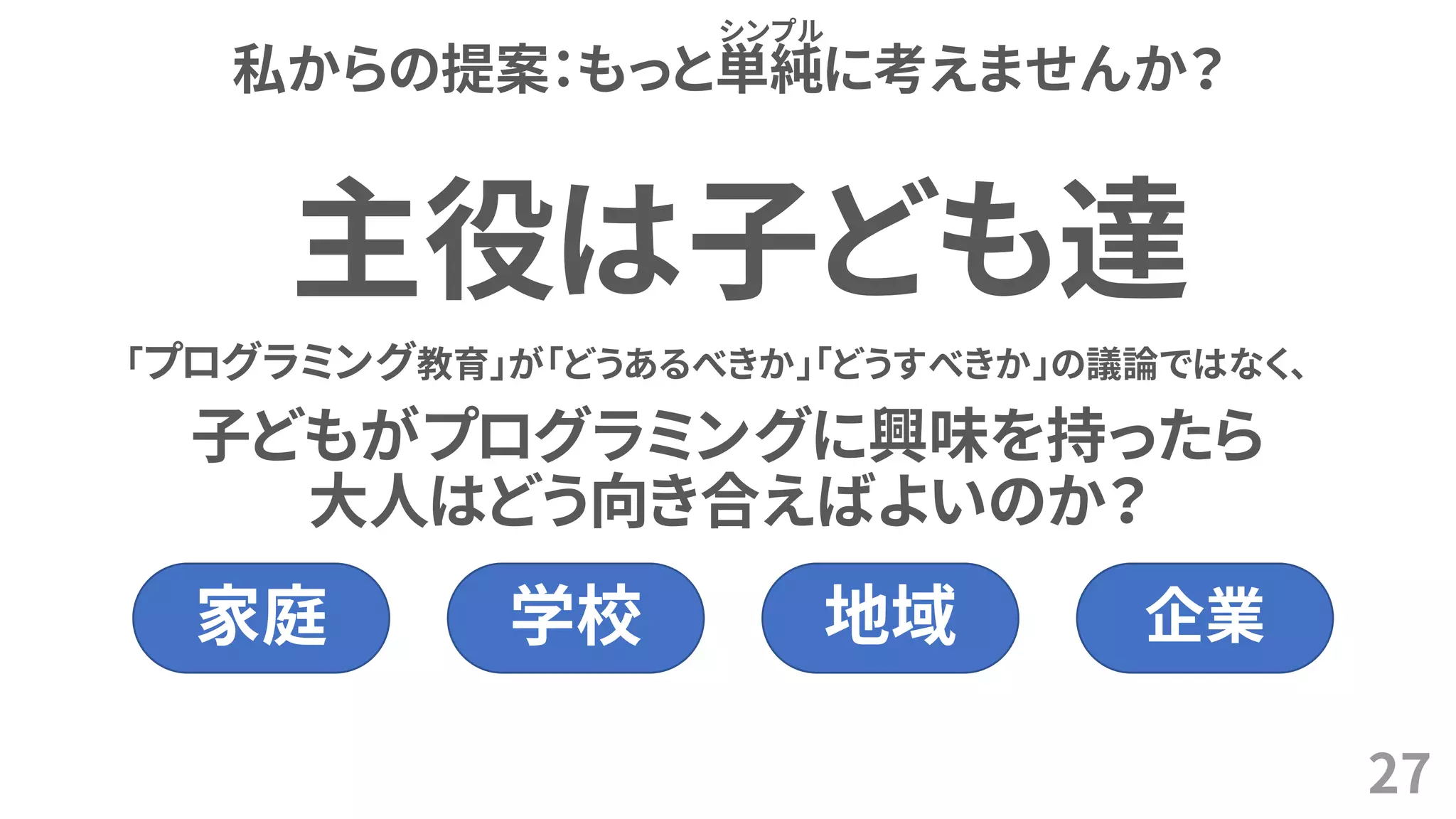 私からの提案：もっと単純に考えませんか？
27
シンプル
「プログラミング教育」が「どうあるべきか」「どうすべきか」の議論ではなく、
子どもがプログラミングに興味を持ったら
大人はどう向き合えばよいのか？
主役は子ども達
家庭 学校 地域 企業
 