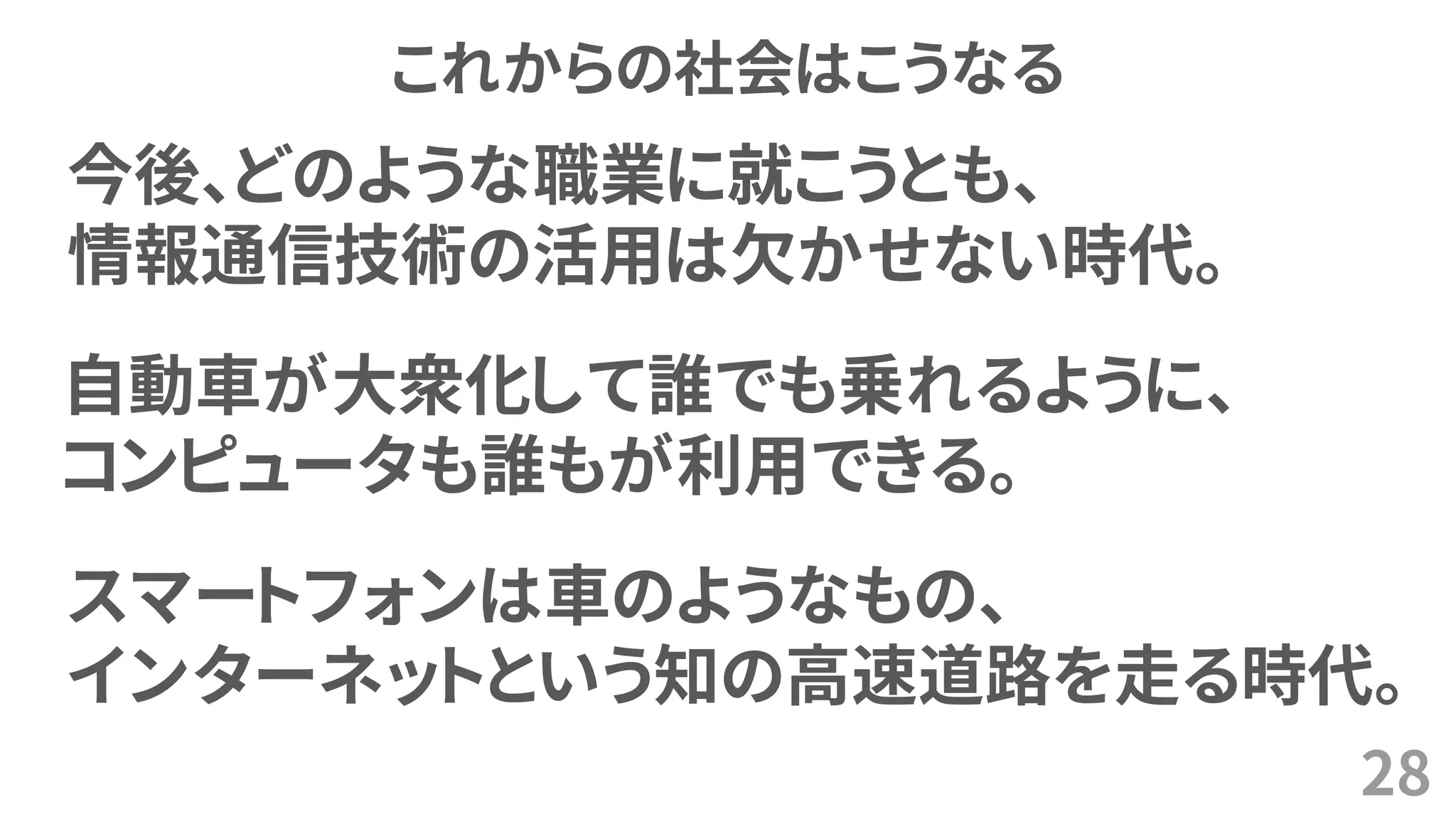 これからの社会はこうなる
28
今後、どのような職業に就こうとも、
情報通信技術の活用は欠かせない時代。
自動車が大衆化して誰でも乗れるように、
コンピュータも誰もが利用できる。
スマートフォンは車のようなもの、
インターネットという知の高速道路を走る時代。
 