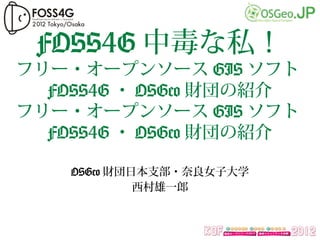 FOSS4G 中毒な私！
フリー・オープンソース GIS ソフト
  FOSS4G ・ OSGeo 財団の紹介
フリー・オープンソース GIS ソフト
  FOSS4G ・ OSGeo 財団の紹介

    OSGeo 財団日本支部・奈良女子大学
             西村雄一郎
 