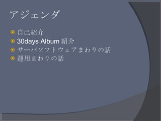 アジェンダ <ul><li>自己紹介 </li></ul><ul><li>30days Album 紹介 </li></ul><ul><li>サーバソフトウェアまわりの話 </li></ul><ul><li>運用まわりの話 </li></ul>