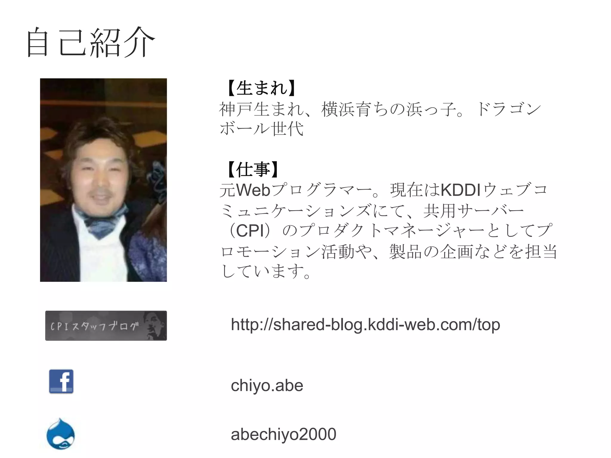 自己紹介
       【生まれ】
       神戸生まれ、横浜育ちの浜っ子。ドラゴン
       ボール世代

       【仕事】
       元Webプログラマー。現在はKDDIウェブコ
       ミュニケーションズにて、共用サーバー
       （CPI）のプロダクトマネージャーとしてプ
       ロモーション活動や、製品の企画などを担当
       しています。


       http://shared-blog.kddi-web.com/top


       chiyo.abe

       abechiyo2000
 