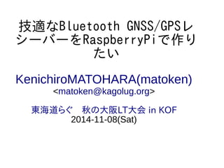技適なBluetooth GNSS/GPSレ 
シーバーをRaspberryPiで作り 
たい 
KenichiroMATOHARA(matoken) 
<matoken@kagolug.org> 
東海道らぐ　秋の大阪LT大会 in KOF 
2014-11-08(Sat) 
 