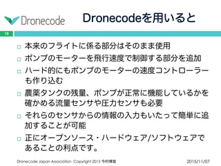 Dronecodeを用いると
2015/11/07Dronecode Japan Association Copyright 2015 今村博宣
10
 本来のフライトに係る部分はそのまま使用
 ポンプのモーターを飛行速度で制御する部分を追加
 ハード的にもポンプのモーターの速度コントローラー
も作り込む
 農薬タンクの残量、ポンプが正常に機能しているかを
確かめる流量センサや圧力センサも必要
 それらのセンサからの情報の入力もいたって簡単に追
加することが可能
 正にオープンソース・ハードウェア/ソフトウェアで
あることの利点です。
 