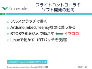 フライトコントローラの
ソフト開発の動向
2015/11/07Dronecode Japan Association Copyright 2015 今村博宣
12
 フルスクラッチで書く
 Arduino,mbed,Teensyなのに乗っかる
 RTOSを組み込んで動かす イマココ
 Linuxで動かす（RTパッチを使用）
ABC2015 hsgucci氏の資料から引用
 