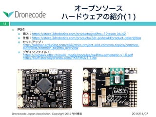 オープンソース
ハードウェアの紹介(１)
2015/11/07Dronecode Japan Association Copyright 2015 今村博宣
13
 PX4
 購入：https://store.3drobotics.com/products/px4fmu-1?taxon_id=42
 仕様：https://store.3drobotics.com/products/3dr-pixhawk#product-description
 セットアップ：http://planner.ardupilot.com/wiki/other-project-and-common-topics/common-
autopilots/common-px4fmu-overview
 デザインファイル：https://pixhawk.ethz.ch/px4/_media/modules/px4fmu-schematic-v1.6.pdf
http://stuff.storediydrones.com/PX4FMUv1.7.zip
 