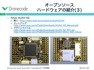 オープンソース
ハードウェアの紹介(３)
2015/11/07Dronecode Japan Association Copyright 2015 今村博宣
15
 Arsov AUAV-X2
 購入：http://www.auav.co/product-p/auavx2.htm
 セットアップ：http://www.auav.co/v/PublicDownloads/AUAV_X2_Manual.pdf
 デザインファイル：http://www.auav.co/v/PublicDownloads/AUAV_X2_R01.zip
http://www.auav.co/v/PublicDownloads/AUAV_Micro_IMU_V2.zip
 