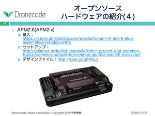 オープンソース
ハードウェアの紹介(４)
2015/11/07Dronecode Japan Association Copyright 2015 今村博宣
16
 APM2.6(APM2.x)
 購入：https://store.3drobotics.com/products/apm-2-dot-6-plus-
assembled-set-side-entry
 セットアップ：http://planner.ardupilot.com/wiki/other-project-and-
common-topics/common-autopilots/common-apm25-and-26-overview/
 デザインファイル：http://goo.gl/g5K6Uj
 