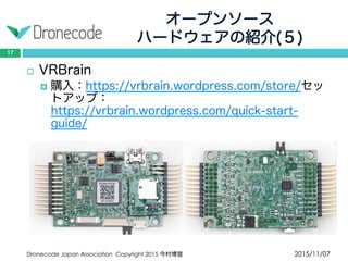 オープンソース
ハードウェアの紹介(５)
2015/11/07Dronecode Japan Association Copyright 2015 今村博宣
17
 VRBrain
 購入：https://vrbrain.wordpress.com/store/セットアッ
プ：https://vrbrain.wordpress.com/quick-start-guide/
 