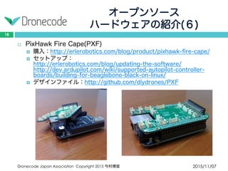 オープンソース
ハードウェアの紹介(６)
2015/11/07Dronecode Japan Association Copyright 2015 今村博宣
18
 PixHawk Fire Cape(PXF)
 購入：http://erlerobotics.com/blog/product/pixhawk-fire-cape/
 セットアップ：http://erlerobotics.com/blog/updating-the-software/
http://dev.ardupilot.com/wiki/supported-autopilot-controller-
boards/building-for-beaglebone-black-on-linux/
 デザインファイル：http://github.com/diydrones/PXF
 