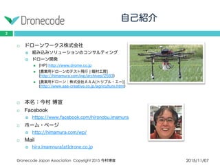 自己紹介
2015/11/07Dronecode Japan Association Copyright 2015 今村博宣
2
 ドローンワークス株式会社
 組み込みソリューションのコンサルティング
 ドローン開発
 [HP] http://www.drome.co.jp
 [農業用ドローンのテスト飛行 | 暇村工房]
(http://himamura.com/wp/archives/2583)
 [農業用ドローン│株式会社ＡＡＡ(トリプル・エー)]
(http://www.aaa-creative.co.jp/agriculture.html)
 本名：今村 博宣
 Facebook
 https://www.facebook.com/hironobu.imamura
 ホーム・ページ
 http://himamura.com/wp/
 Mail
 hiro.imamnura[at]drone.co.jp
 