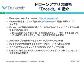 ドローンアプリの開発
「Droekit」の紹介
2015/11/07Dronecode Japan Association Copyright 2015 今村博宣
20
 Developer tools for drones：http://dronekit.io/
 Dronekitは今年になって発表されたDronecodeに関連する新しいプロジェ
クト
 Dronecodeが機体や車体に積むコントローラーのファー ムウェア/ハード
ウェアのプロジェクト
 Dronekitはそれらのコントローラを制御したりテレメトリデータを受け取って、
色々なアプリ開発 やプラットフォームを開発するためのSDK
 Androidアプリを作成するためのオープンソースのAPI群
 PCでのアプリを作成するためのオープンソースのPython API群
 クラウドプラットフォームを作成するためのライブラリ群
 iOSアプリを作成するためのAPIのアナウンスもされているので、もうすぐ
可能になると思わる
 