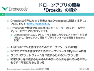 ドローンアプリの開発
「Droekit」の紹介
2015/11/07Dronecode Japan Association Copyright 2015 今村博宣
21
 Dronekitは今年になって発表されたDronecodeに関連する新しいプ
ロジェクト http://dronekit.io/
 Dronecodeが機体や車体に積むコントローラーのファー ムウェア/
ハードウェアのプロジェクト
 Dronekitはそれらのコントローラを制御したりテレメトリデータを受け
取って、色々なアプリ開発 やプラットフォームを開発するためのSDK
 Androidアプリを作成するためのオープンソースのAPI群
 PCでのアプリを作成するためのオープンソースのPython API群
 クラウドプラットフォームを作成するためのライブラリ群
 iOSアプリを作成するためのAPIのアナウンスもされているので、
もうすぐ可能になると思わる
 