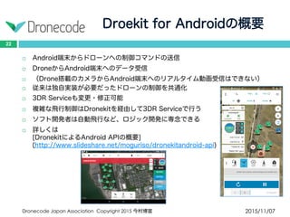 Droekit for Androidの概要
2015/11/07Dronecode Japan Association Copyright 2015 今村博宣
22
 Android端末からドローンへの制御コマンドの送信
 DroneからAndroid端末へのデータ受信
 （Drone搭載のカメラからAndroid端末へのリアルタイム動画受信はできない）
 従来は独自実装が必要だったドローンの制御を共通化
 3DR Serviceも変更・修正可能
 複雑な飛行制御はDronekitを経由して3DR Serviceで行う
 ソフト開発者は自動飛行など、ロジック開発に専念できる
 詳しくは
[DronekitによるAndroid APIの概要]
(http://www.slideshare.net/moguriso/dronekitandroid-api)
 