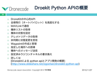 Droekit Python APIの概要
2015/11/07Dronecode Japan Association Copyright 2015 今村博宣
23
 DroneKitの中心的API
 自律飛行（オートパイロット）を高度化する
 MAVLinkで通信
 機体リストの取得
 機体の状態を設定
 テレメトリデータの取得
 非同期に状態変更を受信
 Waypointの作成と管理
 指定した場所への誘導
 機体へのメッセージ送信
 設定済みラジコンチャネルの書き換え
 詳しくは
[Dronekitによる python apiとアプリ開発の概要]
(http://www.slideshare.net/ogochan/dronekit-python-api)
 