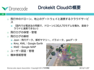 Drokekit Cloudの概要
2015/11/07Dronecode Japan Association Copyright 2015 今村博宣
24
 飛行中のドローン、地上のゲートウェイと連携するクラウドサービ
ス
 （国内では電波法の問題で、ドローンに3G/LTEモデムを積み、直接ク
ラウドと連携できない）
 飛行ログの保管・管理
 飛行ログの解析
 Json：飛行データ、解析サマリー、パラメータ、geoデータ
 Kmz, KML：Google Earth
 KMZ：Google MAP
 ユーザー認証・管理
 機体情報管理
 
