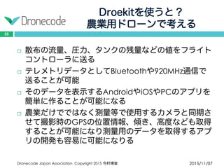 Droekitを使うと？
農業用ドローンで考える
2015/11/07Dronecode Japan Association Copyright 2015 今村博宣
25
 散布の流量、圧力、タンクの残量などの値をフライト
コントローラに送る
 テレメトリデータとしてBluetoothや920MHz通信で
送ることが可能
 そのデータを表示するAndroidやiOSやPCのアプリを
簡単に作ることが可能になる
 農業だけでではなく測量等で使用するカメラと同期さ
せて撮影時のGPSの位置情報、傾き、高度なども取得
することが可能になり測量用のデータを取得するアプ
リの開発も容易に可能になりる
 