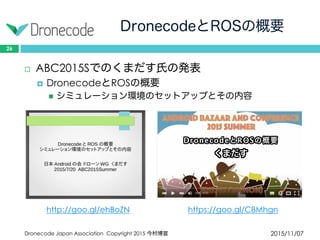 DronecodeとROSの概要
2015/11/07Dronecode Japan Association Copyright 2015 今村博宣
26
 ABC2015Sでのくまだす氏の発表
 DronecodeとROSの概要
 シミュレーション環境のセットアップとその内容
http://goo.gl/ehBoZN https://goo.gl/C8Mhgn
 
