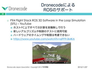 Dronecodeによる
ROSのサポート
2015/11/07Dronecode Japan Association Copyright 2015 今村博宣
28
 PX4 Flight Stack ROS 3D Software in the Loop Simulation
(SITL) – YouTube
 ホストPC上ですべての計算を実機無しで行う
 新しいアルゴリズムや制御のテストに使用可能
 ハードウェアのタイムングや制限は考慮できない
 https://www.youtube.com/watch?v=qfFF9-0k4KA
 