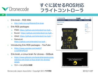 すぐに試せるROS対応
フライトコントローラ
2015/11/07Dronecode Japan Association Copyright 2015 今村博宣
29
 Erle-brain - ROS Wiki
 http://wiki.ros.org/Robots/Erle-brain
 Erle ROS packages:
 PWM: https://github.com/erlerobot/ros-hydr...
 Buzzer: https://github.com/erlerobot/ros-hydr...
 Ubled: https://github.com/erlerobot/ros-hydr…
 StatusLed: https://github.com/erlerobot/ros-hydr...
 Introducing Erle ROS packages – YouTube
 https://www.youtube.com/watch?v=n3Y8PePEzc0
 Erle-brain, a Linux brain for drones – GitBook
 https://www.gitbook.com/book/erlerobotics/erle-
robotics-erle-brain-a-linux-brain-for-drones/details
 73ページからROSの概要
 