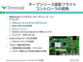オープンソース国産フライト
コントローラの開発
2015/11/07Dronecode Japan Association Copyright 2015 今村博宣
30
 96Boardsコンパチブル（オープンソース・ハード
ウェア）
 96Boards: 32 and 64-bit ARM Boards
 64bit ARM SoCを使用
 SoCドキュメント
 NAVIO+ 及び Erle Brainのセンサ類とコンパチ
 カメラ I/F （MIPI CSI x2）
 Linaro Linux カーネルを使用
 PREEMPT_RTパッチを使用
 フルター類のNEON化
 倍精度浮動小数点演算、ベクトル化
 スカラー演算に比べ約2倍の高速化を実現
 