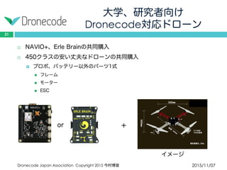 大学、研究者向け
Dronecode対応ドローン
2015/11/07Dronecode Japan Association Copyright 2015 今村博宣
31
 NAVIO+、Erle Brainの共同購入
 450クラスの安い丈夫なドローンの共同購入
 プロポ、バッテリー以外のパーツ1式
 フレーム
 モーター
 ESC
or ＋
イメージ
 