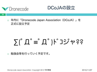 DCoJAの設立
2015/11/07Dronecode Japan Association Copyright 2015 今村博宣
33
 年内に「Dronecode Japan Association（DCoJA）」を
正式に設立予定
∑(ﾟДﾟ≡ﾟДﾟ)ﾄﾞｺジャ??
 勉強会等を行っていく予定です。
 