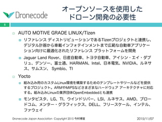 オープンソースを使用した
ドローン開発の必要性
2015/11/07Dronecode Japan Association Copyright 2015 今村博宣
5
 AUTO MOTIVE GRADE LINUX/Tizen
 リファレンス ディストリビューションであるTizenプロジェクトと連携し、
デジタル計器から車載インフォテインメントまで広範な自動車アプリケー
ション向けに最適化されたリファレンス プラットフォームを開発
 Jaguar Land Rover、日産自動車、トヨタ自動車、アイシン・エイ・ダブ
リュ、デンソー、富士通、HARMAN、Intel、日本電気、NVIDIA、ルネサス、
サムスン、 Symbio、TI
 Yocto
 組み込み用のカスタムLinux環境を構築するためのテンプレートやツールなどを提供す
るプロジェクト。ARMやMIPSなどさまざまなハードウェア アーキテクチャに対応す
る。組み込みLinuxの業界団体OpenEmbeddedとも連携
 モンタビスタ、LG、TI、ウインドリバー、LSI、ルネサス、AMD、ブロー
ドコム、メンター・グラフィックス、DELL、フリースケール、インテル、
ファウェイ
 
