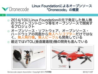 Linux Foundationによるオープンソース
「Dronecode」の概要
2015/11/07Dronecode Japan Association Copyright 2015 今村博宣
6
 2014/10にLinux Foundationの元で発足した無人機の
フライトコントローラ等をオープンソースで開発する
プロジェクト
 オープンソース・ソフトウェア、オープンソース・
ハードウェアの両面から無人ヘリコプターだけではな
く、無人飛行機、無人ビークルも開発している
 最近ではVTOL(垂直離着陸)機の開発も進んでいる
 