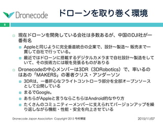 ドローンを取り巻く環境
2015/11/07Dronecode Japan Association Copyright 2015 今村博宣
8
 現在ドローンを開発している会社は多数あるが、中国のDJI社が一
番有名
 Appleと同じように完全垂直統合の企業で、設計〜製造〜 販売まで一貫
して自社で行っている。
 最近ではドローンに搭載するデジタルカメラまで自社設計〜製造をして
いて、その技術力には眼を見張るものがありる
 Dronecodeの中心メンバーは3DR（3DRobotics）で、率いるのはあ
の「MAKERS」の著者クリス・アンダーソン
 3DRは、一番肝心なフライトコントローラ部分を全部オープンソースと
して公開している
 まるでGoogle。
 あちらがAppleと言うならこちらはAndroid的なやり方
 たくさんのコミュニティーメンバーに支えられてバージョンアップを繰
り返しながら機能・性能・安全を向上させている
 
