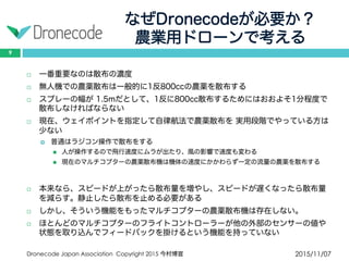 なぜDronecodeが必要か？
農業用ドローンで考える
2015/11/07Dronecode Japan Association Copyright 2015 今村博宣
9
 一番重要なのは散布の濃度
 無人機での農薬散布は一般的に1反800ccの農薬を散布する
 スプレーの幅が 1.5mだとして、1反に800cc散布するためにはおおよそ1分程度で散
布しなければならない
 現在、ウェイポイントを指定して自律航法で農薬散布を 実用段階でやっている方は
少ない
 普通はラジコン操作で散布をする
 人が操作するので飛行速度にムラが出たり、風の影響で速度も変わる
 現在のマルチコプターの農薬散布機は機体の速度にかかわらず一定の流量の農薬を散布する
 本来なら、スピードが上がったら散布量を増やし、スピードが遅くなったら散布量
を減らす。静止したら散布を止める必要がある
 しかし、そういう機能をもったマルチコプターの農薬散布機は存在しない。
 ほとんどのマルチコプターのフライトコントローラーが他の外部のセンサーの値や
状態を取り込んでフィードバックを掛けるという機能を持っていない
 