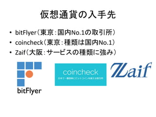 仮想通貨の入手先
• bitFlyer（東京：国内No.1の取引所）
• coincheck（東京：種類は国内No.1）
• Zaif（大阪：サービスの種類に強み）
 