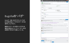 Bugzillaの”バグ”
Webが一般に広がりだしたころの
BBS(掲示板)にバグのステータスを
追加したようなUI。
複雑なステータス部分(上半分)は
普段は隠されていてユーザへの圧
迫感をできるだけ減らしている。
 