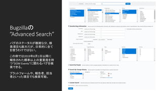 Bugzillaの
”Advanced Search”
バグのステータスが複雑な分、検
索項目も膨大だが、日常的に全て
を使うわけではない。
この例では2019年8月1日以降に
報告された標準以上の重要度を持
つ”DOM Events”に関わるバグを検
索できる。
プラットフォームや、報告者、担当
者といった項目でも検索可能。
 