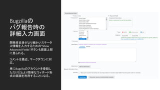 Bugzillaの
バグ報告時の
詳細入力画面
開発者自身がより細かいステータ
ス情報を入力するための”Show
Advanced Fields”ボタンも画面上部
に見られる。
コメントは最近、マークダウンに対
応。
単にBugzillaのアカウントを登録し
ただけだとより簡単なウィザード形
式の画面を利用することになる。
 