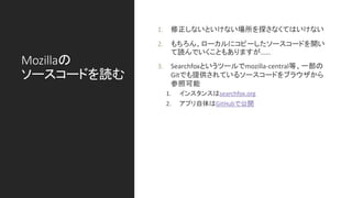 Mozillaの
ソースコードを読む
1. 修正しないといけない場所を探さなくてはいけない
2. もちろん、ローカルにコピーしたソースコードを開い
て読んでいくこともありますが……
3. Searchfoxというツールでmozilla-central等、一部の
Gitでも提供されているソースコードをブラウザから
参照可能
1. インスタンスはsearchfox.org
2. アプリ自体はGitHubで公開
 