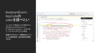 KeyboardEvent::
KeyCodeの
callerを調べたい
ソースコード内のメソッド名をクリッ
クするとコンテキストメニュー
に”Search for function …”と出てき
て、ワンクリックで検索できる。
変数(クラスのメンバ変数含む)につ
いても参照箇所、設定箇所を検索
できる。
 