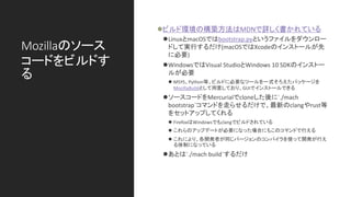 Mozillaのソース
コードをビルドす
る
⚫ビルド環境の構築方法はMDNで詳しく書かれている
⚫LinuxとmacOSではbootstrap.pyというファイルをダウンロー
ドして実行するだけ(macOSではXcodeのインストールが先
に必要)
⚫WindowsではVisual StudioとWindows 10 SDKのインストー
ルが必要
⚫ MSYS、Python等、ビルドに必要なツールを一式そろえたパッケージを
MozillaBuildとして用意しており、GUIでインストールできる
⚫ソースコードをMercurialでcloneした後に`./mach
bootstrap`コマンドを走らせるだけで、最新のclangやrust等
をセットアップしてくれる
⚫ FirefoxはWindowsでもclangでビルドされている
⚫ これらのアップデートが必要になった場合にもこのコマンドで行える
⚫ これにより、各開発者が同じバージョンのコンパイラを使って開発が行え
る体制になっている
⚫あとは`./mach build`するだけ
 