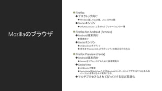 Mozillaのブラウザ
◆Firefox
◆デスクトップ向け
◆Windows版、macOS版、Linux (GTK3)版
◆Geckoエンジン
◆UIもXUL/CSS/JSによるWebアプリケーションの一種
◆Firefox for Android (Fennec)
◆Android端末向け
◆開発終了
◆Geckoエンジン
◆UIはAndroidネイティブ
◆来年までGecko 68.0.xでセキュリティの修正は行われる
◆Firefox Preview (Fenix)
◆Android端末向け
◆Fennecをリプレースするために鋭意開発中
◆GeckoView
◆UIはKotlinで開発
◆GeckoViewはWebViewライクなAndroidコンポーネントでアプリがテスト済みの
バージョンを取り込んで配布できる
◆マルチプロセス化されてびっくりするほど高速化
 